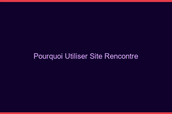 Pourquoi utiliser un site de rencontre